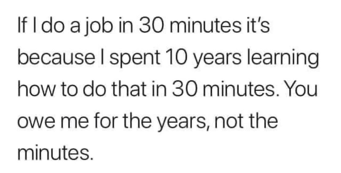 If I do a Job in less than 30 minutes it's because I spent 10 years learning how to do that in 30 minutes. You owe me for the years, not the minutes!